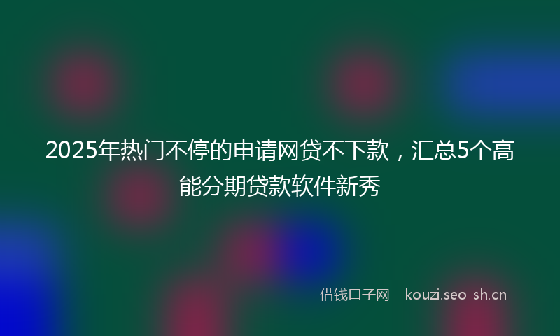 2025年热门不停的申请网贷不下款，汇总5个高能分期贷款软件新秀