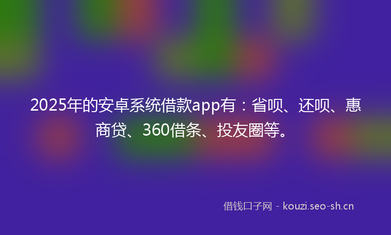 2025年的安卓系统借款app有：省呗、还呗、惠商贷、360借条、投友圈等。