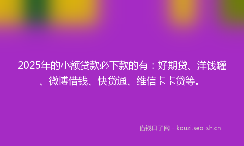 2025年的小额贷款必下款的有：好期贷、洋钱罐、微博借钱、快贷通、维信卡卡贷等。