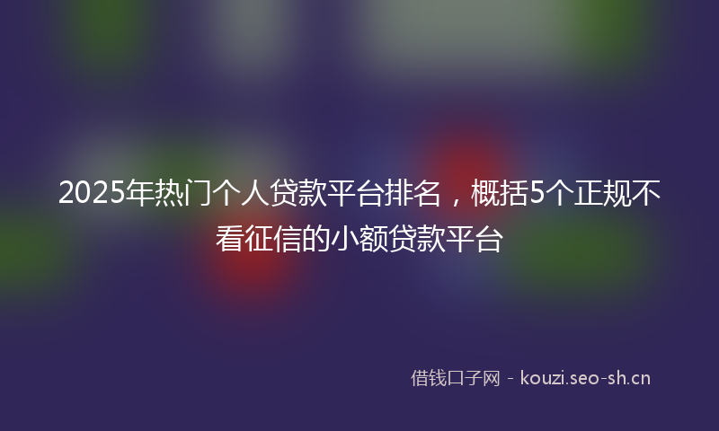 2025年热门个人贷款平台排名，概括5个正规不看征信的小额贷款平台