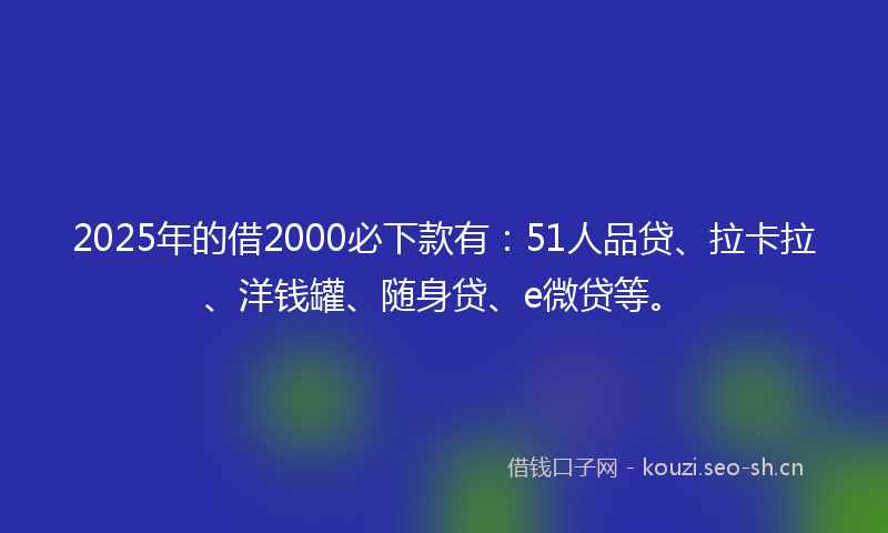 2025年的借2000必下款有：51人品贷、拉卡拉、洋钱罐、随身贷、e微贷等。