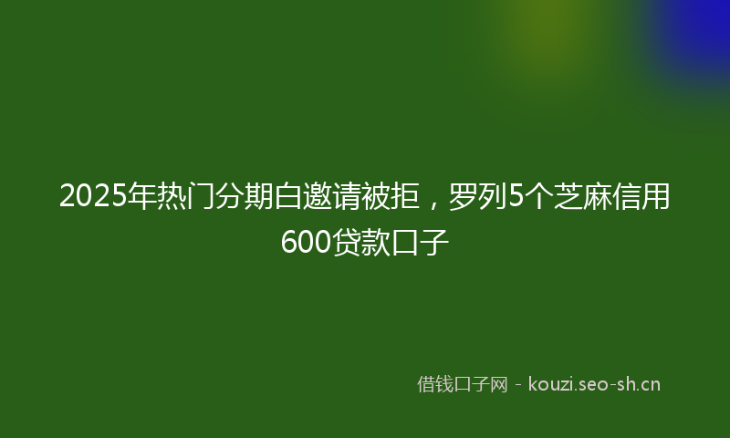 2025年热门分期白邀请被拒，罗列5个芝麻信用600贷款口子