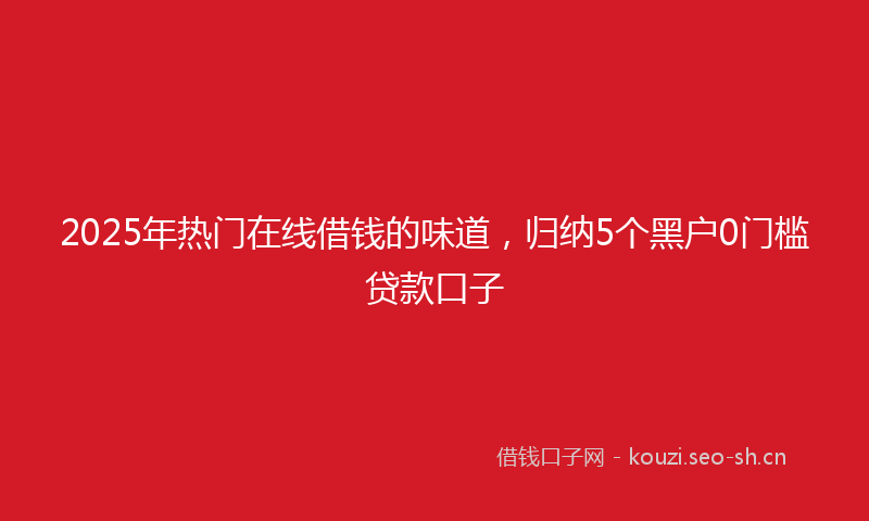 2025年热门在线借钱的味道，归纳5个黑户0门槛贷款口子