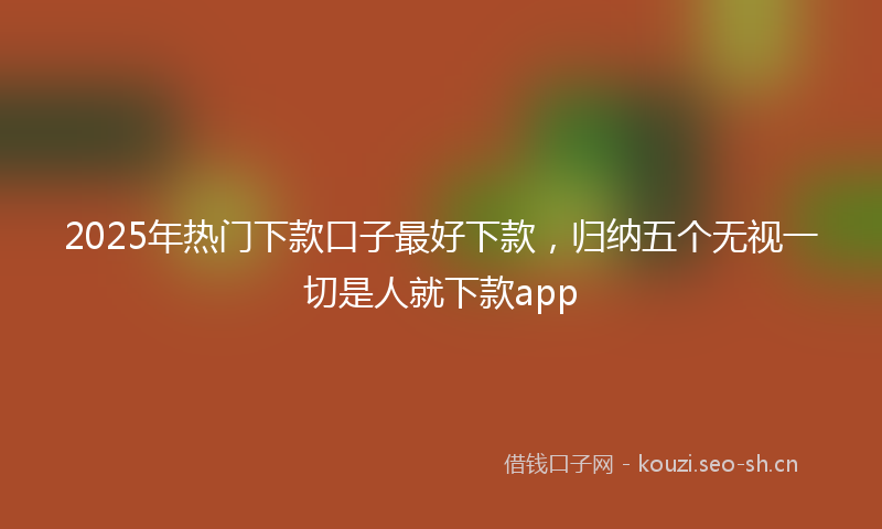 2025年热门下款口子最好下款，归纳五个无视一切是人就下款app