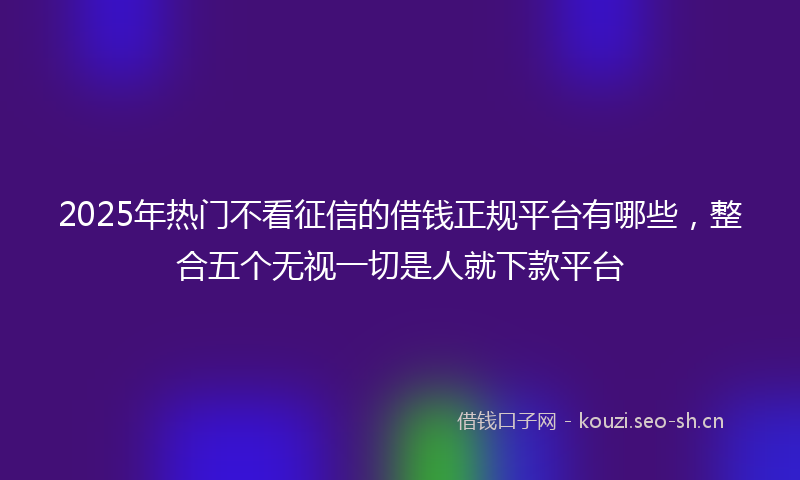 2025年热门不看征信的借钱正规平台有哪些，整合五个无视一切是人就下款平台