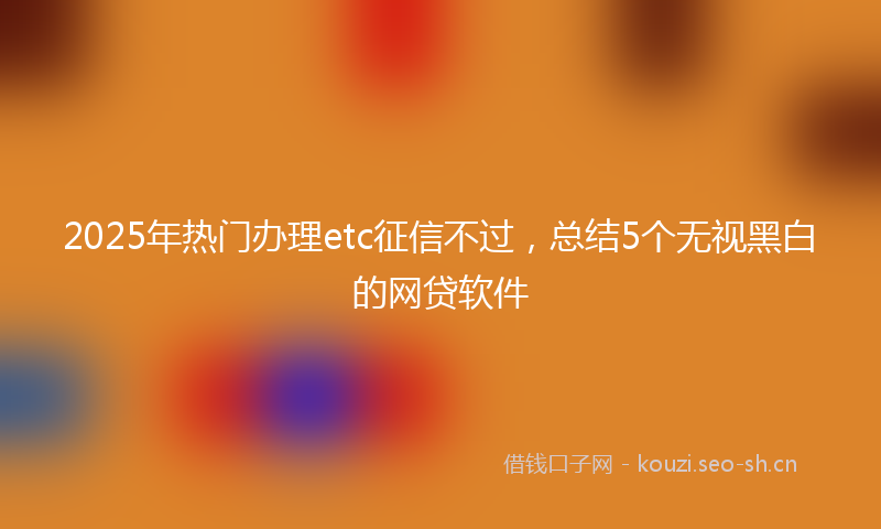 2025年热门办理etc征信不过,总结5个无视黑白的网贷软件