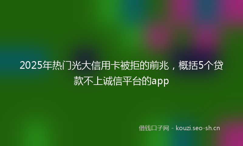2025年热门光大信用卡被拒的前兆，概括5个贷款不上诚信平台的app