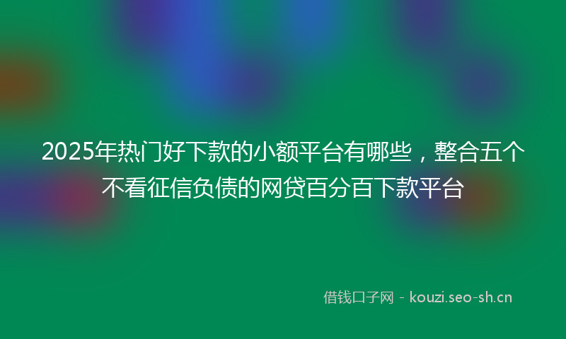 2025年热门好下款的小额平台有哪些，整合五个不看征信负债的网贷百分百下款平台