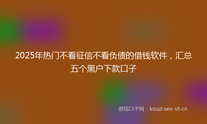 2025年热门不看征信不看负债的借钱软件，汇总五个黑户下款口子
