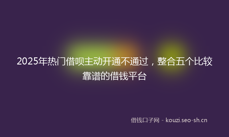 2025年热门借呗主动开通不通过，整合五个比较靠谱的借钱平台