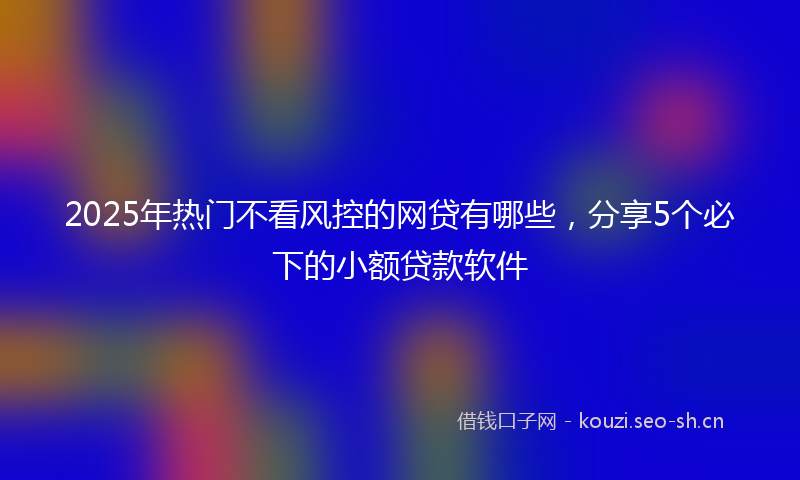 2025年热门不看风控的网贷有哪些，分享5个必下的小额贷款软件