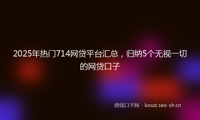 2025年热门714网贷平台汇总，归纳5个无视一切的网贷口子
