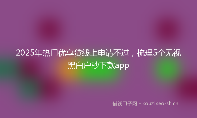 2025年热门优享贷线上申请不过，梳理5个无视黑白户秒下款app