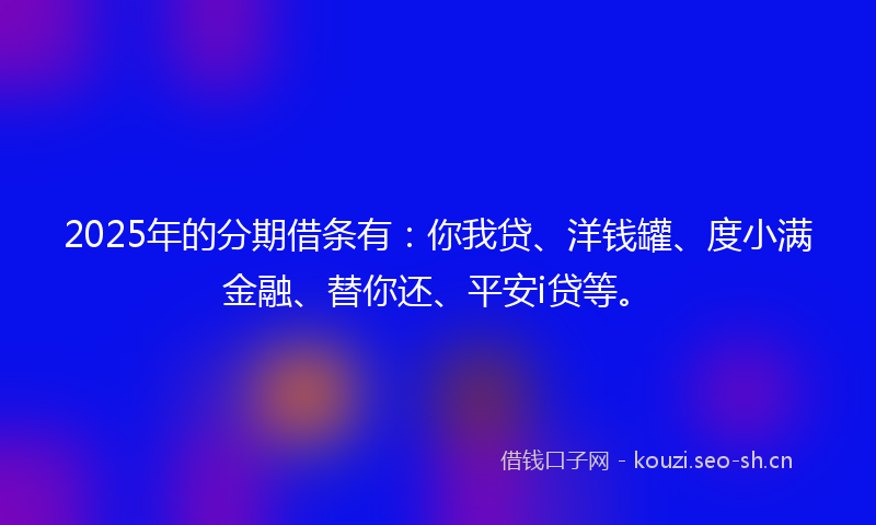 2025年的分期借条有：你我贷、洋钱罐、度小满金融、替你还、平安i贷等。