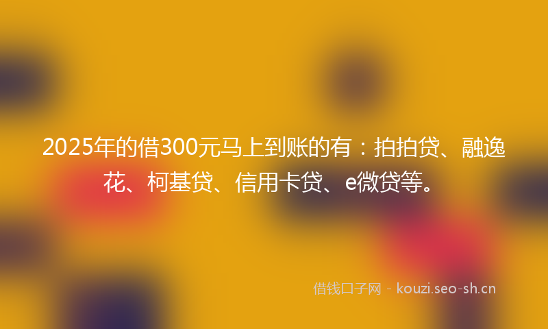 2025年的借300元马上到账的有：拍拍贷、融逸花、柯基贷、信用卡贷、e微贷等。