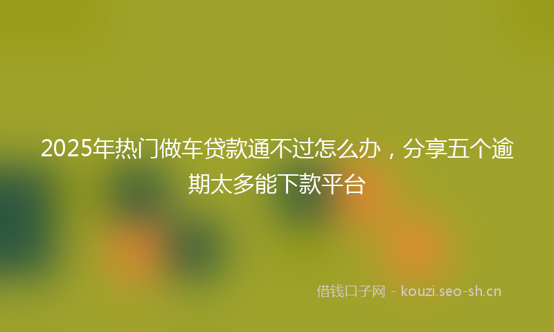 2025年热门做车贷款通不过怎么办，分享五个逾期太多能下款平台