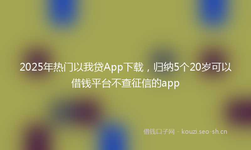 2025年热门以我贷App下载，归纳5个20岁可以借钱平台不查征信的app