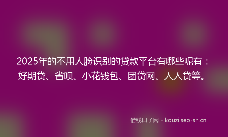 2025年的不用人脸识别的贷款平台有哪些呢有:好期贷、省呗、小花钱包、团贷网、人人贷等。