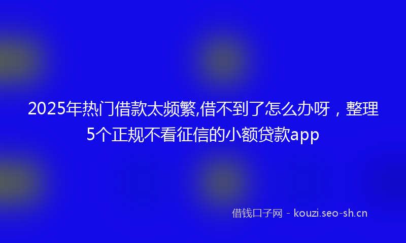2025年热门借款太频繁,借不到了怎么办呀，整理5个正规不看征信的小额贷款app