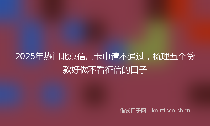 2025年热门北京信用卡申请不通过，梳理五个贷款好做不看征信的口子