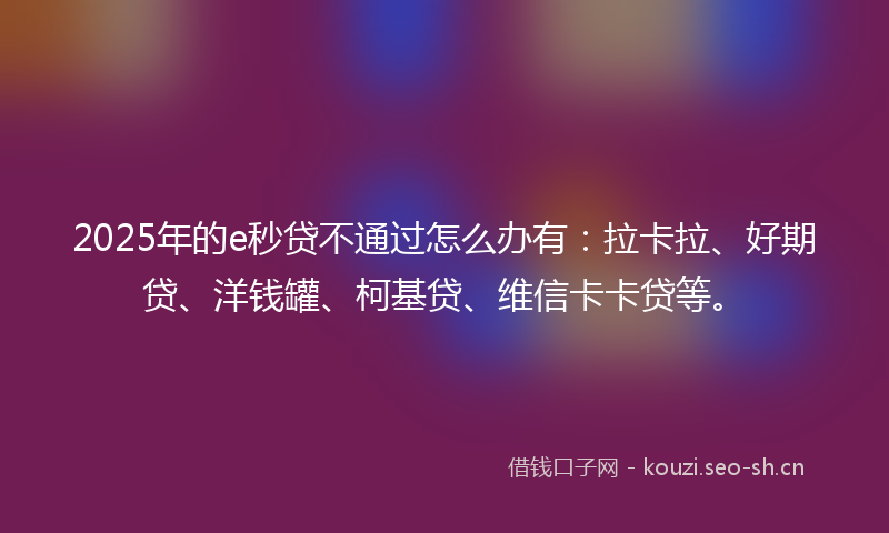 2025年的e秒贷不通过怎么办有：拉卡拉、好期贷、洋钱罐、柯基贷、维信卡卡贷等。