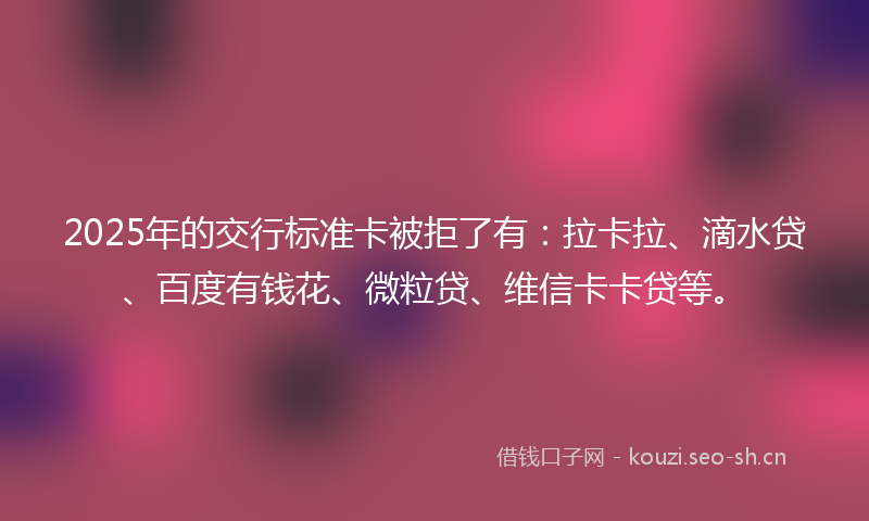 2025年的交行标准卡被拒了有：拉卡拉、滴水贷、百度有钱花、微粒贷、维信卡卡贷等。