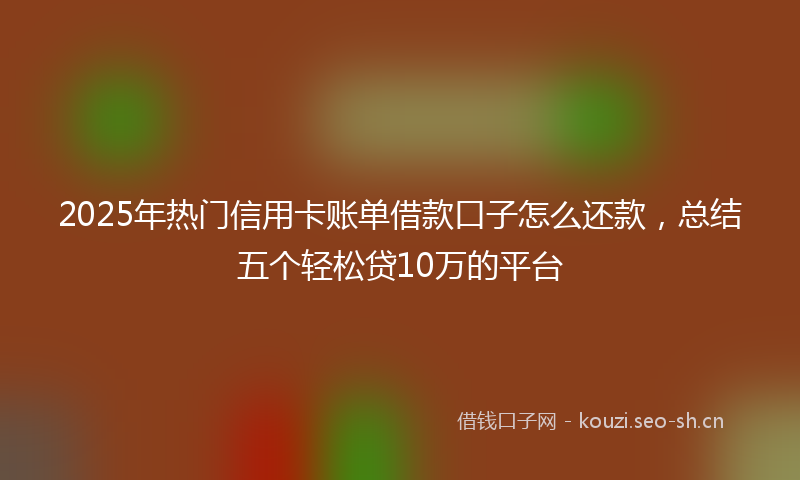 2025年热门信用卡账单借款口子怎么还款，总结五个轻松贷10万的平台