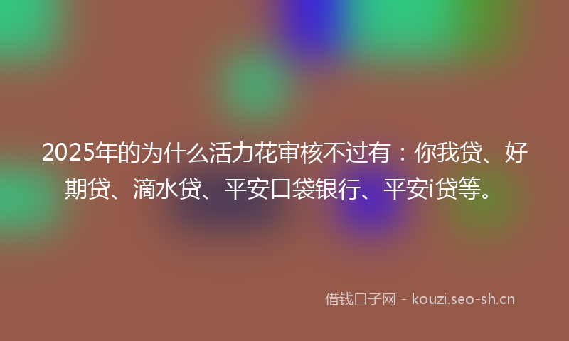 2025年的为什么活力花审核不过有：你我贷、好期贷、滴水贷、平安口袋银行、平安i贷等。