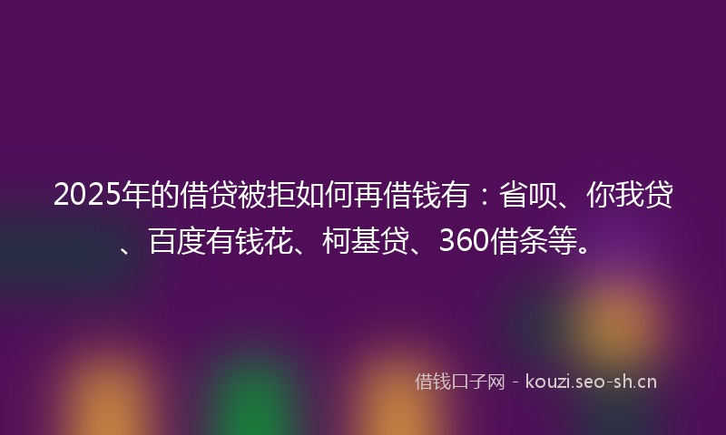2025年的借贷被拒如何再借钱有：省呗、你我贷、百度有钱花、柯基贷、360借条等。