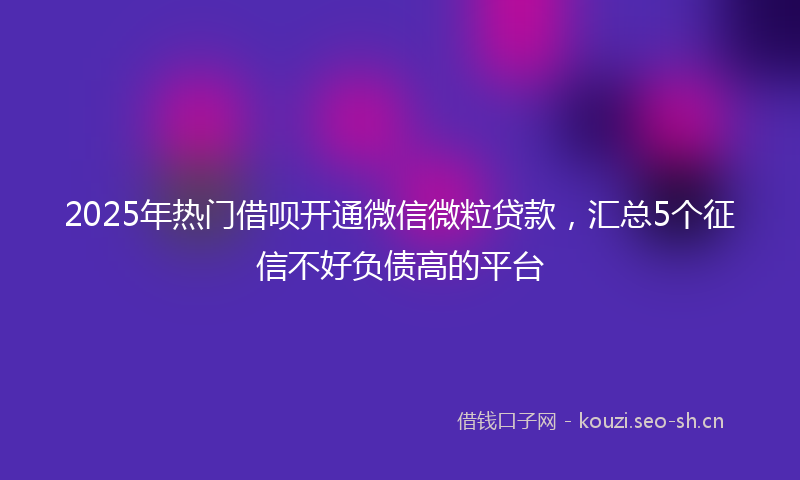 2025年热门借呗开通微信微粒贷款，汇总5个征信不好负债高的平台