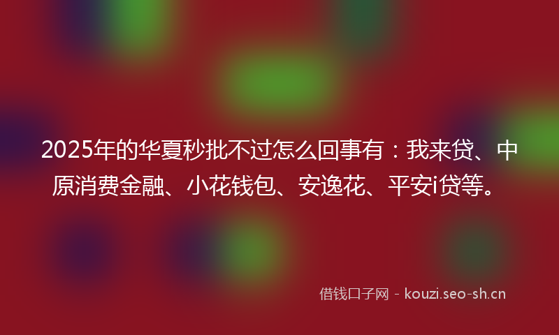 2025年的华夏秒批不过怎么回事有：我来贷、中原消费金融、小花钱包、安逸花、平安i贷等。