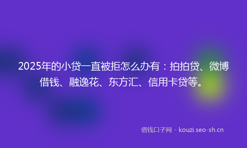 2025年的小贷一直被拒怎么办有：拍拍贷、微博借钱、融逸花、东方汇、信用卡贷等。