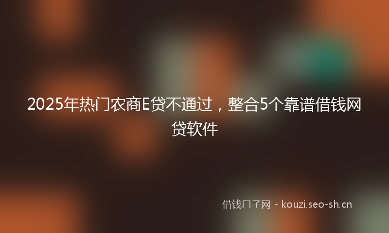2025年热门农商E贷不通过，整合5个靠谱借钱网贷软件