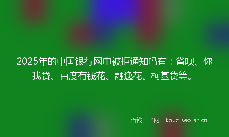 2025年的中国银行网申被拒通知吗有：省呗、你我贷、百度有钱花、融逸花、柯基贷等。
