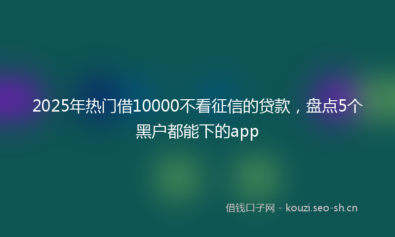 2025年热门借10000不看征信的贷款，盘点5个黑户都能下的app