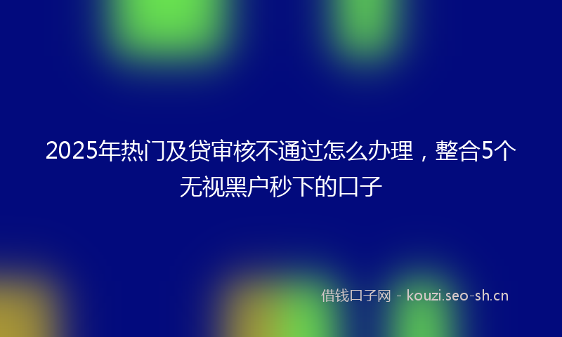 2025年热门及贷审核不通过怎么办理，整合5个无视黑户秒下的口子