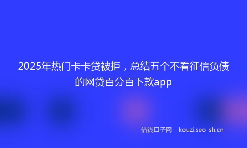2025年热门卡卡贷被拒，总结五个不看征信负债的网贷百分百下款app