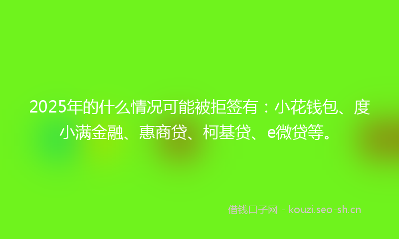 2025年的什么情况可能被拒签有：小花钱包、度小满金融、惠商贷、柯基贷、e微贷等。