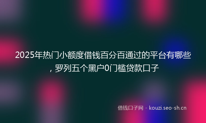 2025年热门小额度借钱百分百通过的平台有哪些，罗列五个黑户0门槛贷款口子