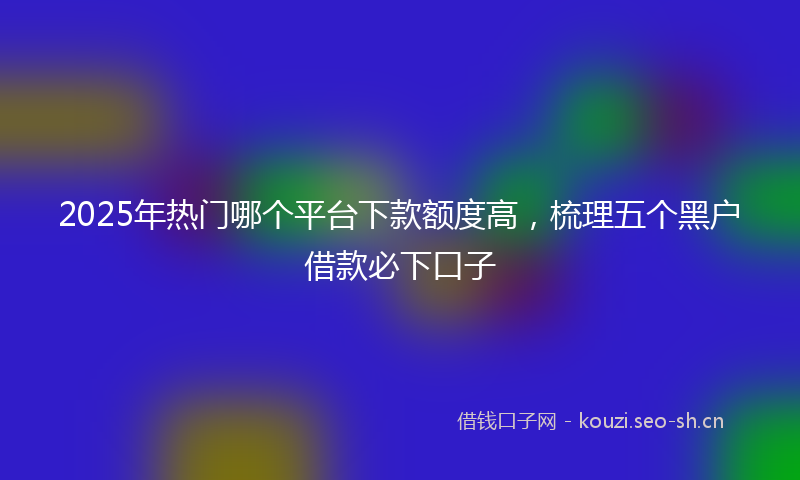 2025年热门哪个平台下款额度高,梳理五个黑户借款必下口子