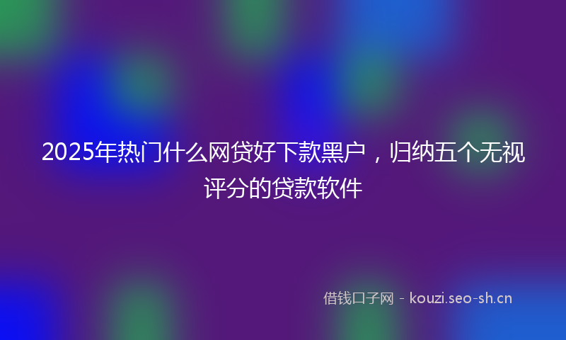 2025年热门什么网贷好下款黑户，归纳五个无视评分的贷款软件