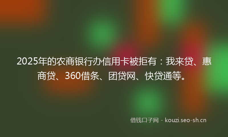 2025年的农商银行办信用卡被拒有：我来贷、惠商贷、360借条、团贷网、快贷通等。