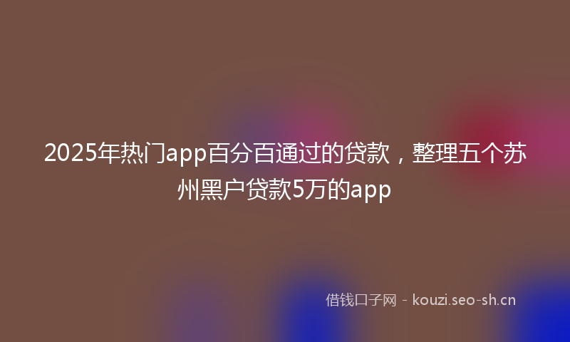 2025年热门app百分百通过的贷款，整理五个苏州黑户贷款5万的app