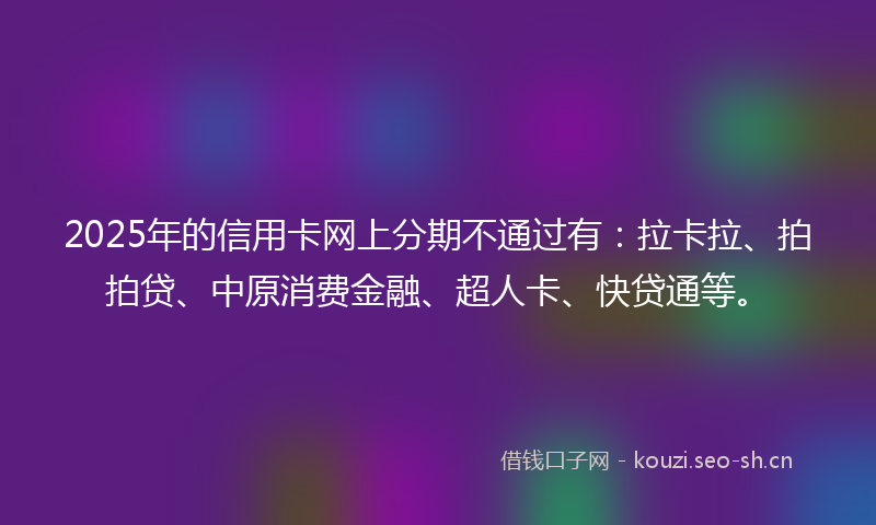 2025年的信用卡网上分期不通过有:拉卡拉、拍拍贷、中原消费金融、超人卡、快贷通等。