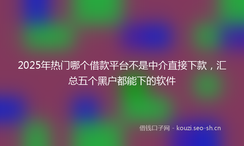2025年热门哪个借款平台不是中介直接下款，汇总五个黑户都能下的软件
