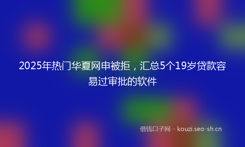 2025年热门华夏网申被拒，汇总5个19岁贷款容易过审批的软件