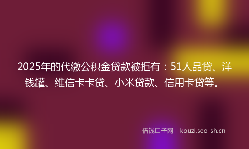 2025年的代缴公积金贷款被拒有：51人品贷、洋钱罐、维信卡卡贷、小米贷款、信用卡贷等。
