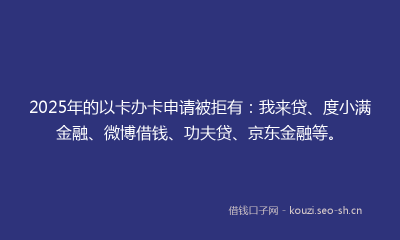 2025年的以卡办卡申请被拒有：我来贷、度小满金融、微博借钱、功夫贷、京东金融等。