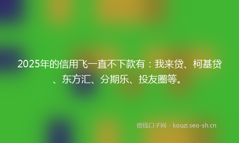 2025年的信用飞一直不下款有：我来贷、柯基贷、东方汇、分期乐、投友圈等。