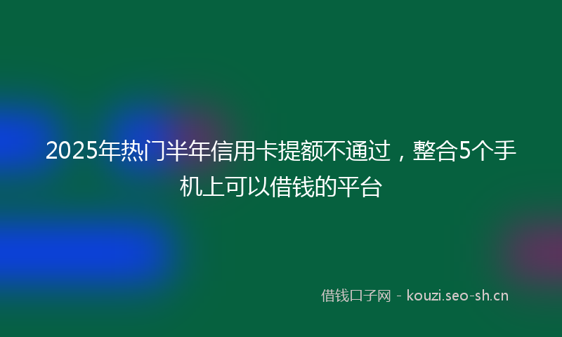 2025年热门半年信用卡提额不通过,整合5个手机上可以借钱的平台